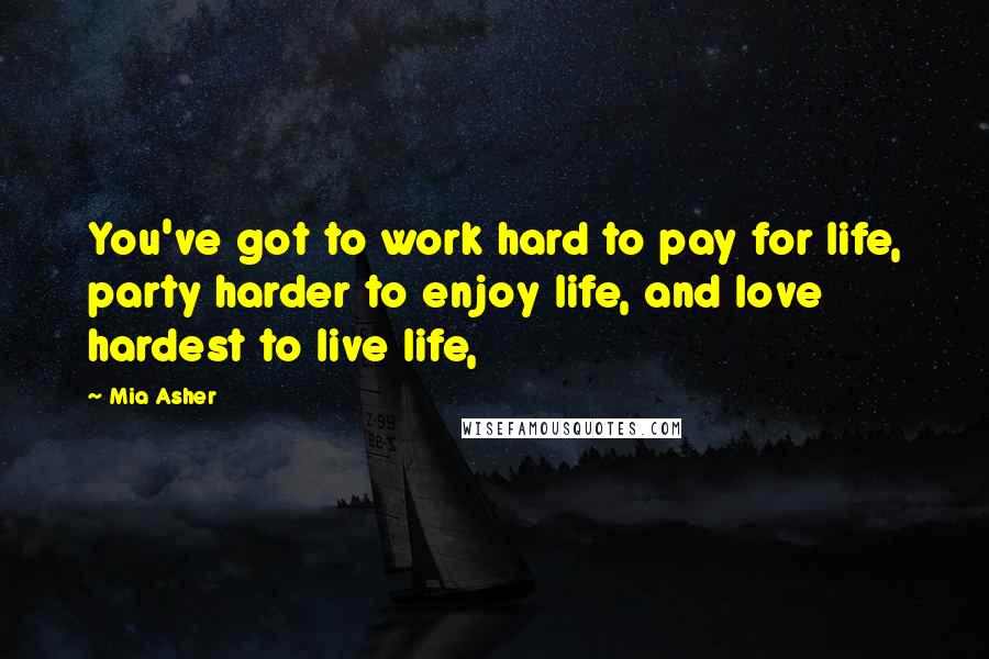 Mia Asher Quotes: You've got to work hard to pay for life, party harder to enjoy life, and love hardest to live life,