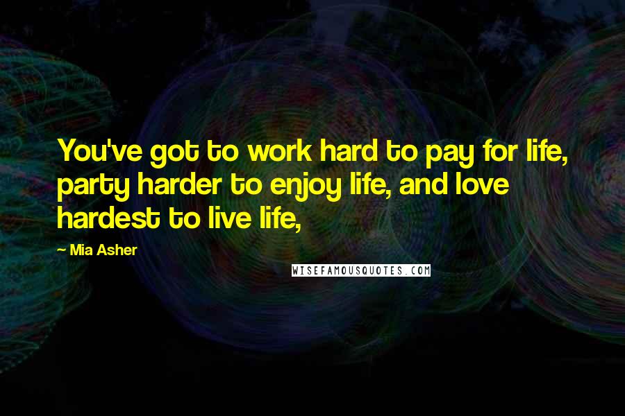Mia Asher Quotes: You've got to work hard to pay for life, party harder to enjoy life, and love hardest to live life,