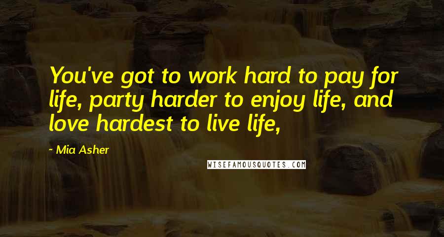 Mia Asher Quotes: You've got to work hard to pay for life, party harder to enjoy life, and love hardest to live life,