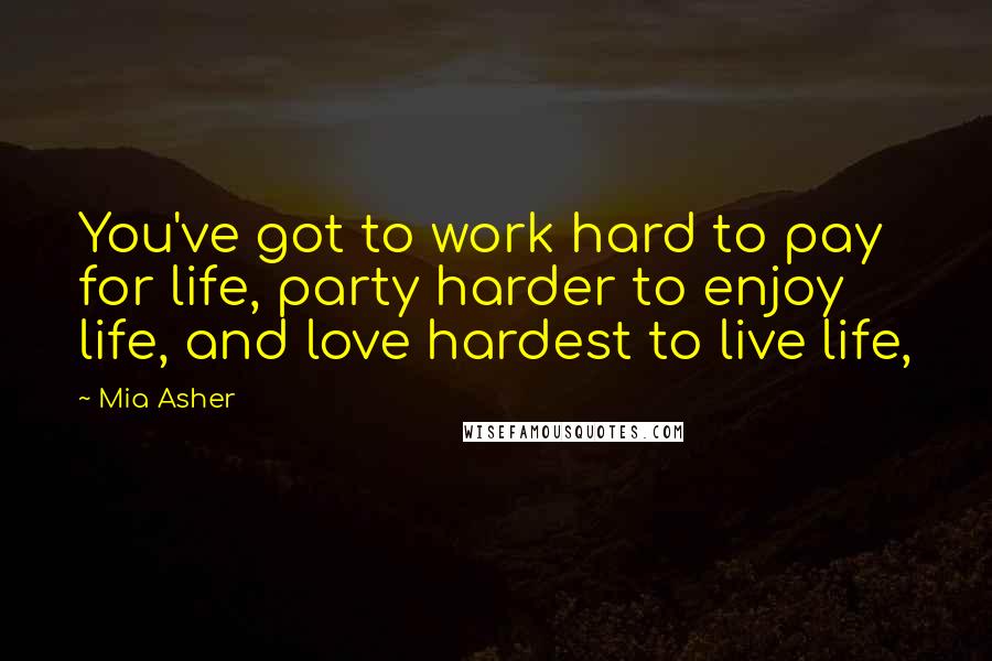 Mia Asher Quotes: You've got to work hard to pay for life, party harder to enjoy life, and love hardest to live life,