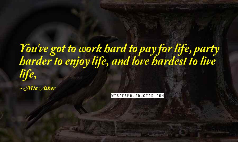 Mia Asher Quotes: You've got to work hard to pay for life, party harder to enjoy life, and love hardest to live life,