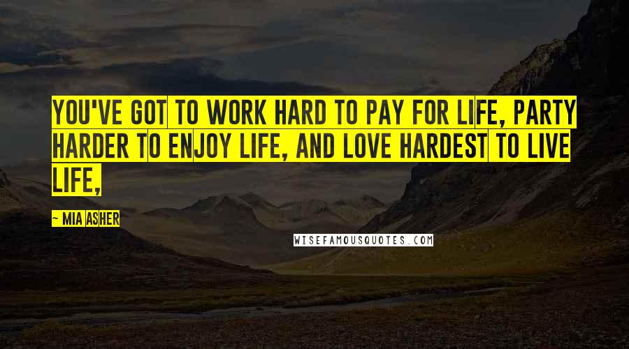 Mia Asher Quotes: You've got to work hard to pay for life, party harder to enjoy life, and love hardest to live life,
