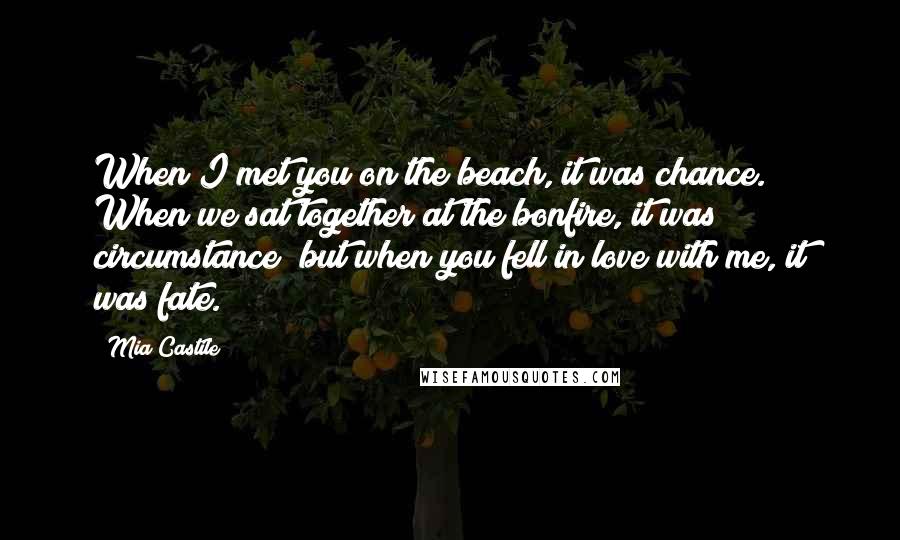 Mia Castile Quotes: When I met you on the beach, it was chance. When we sat together at the bonfire, it was circumstance; but when you fell in love with me, it was fate.