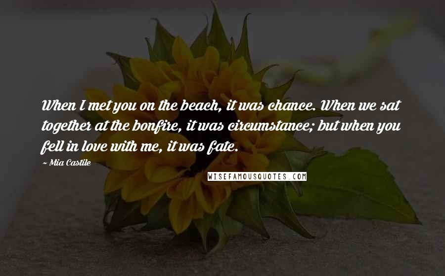 Mia Castile Quotes: When I met you on the beach, it was chance. When we sat together at the bonfire, it was circumstance; but when you fell in love with me, it was fate.