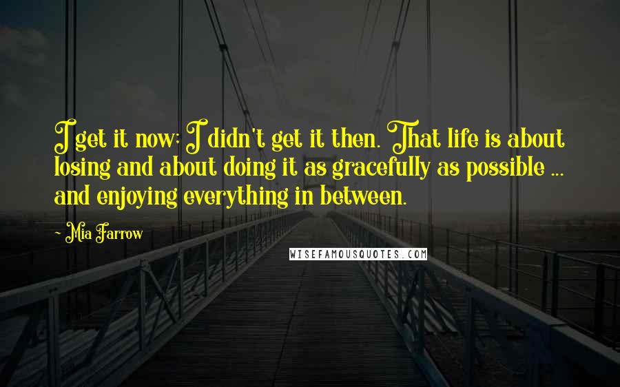 Mia Farrow Quotes: I get it now; I didn't get it then. That life is about losing and about doing it as gracefully as possible ... and enjoying everything in between.