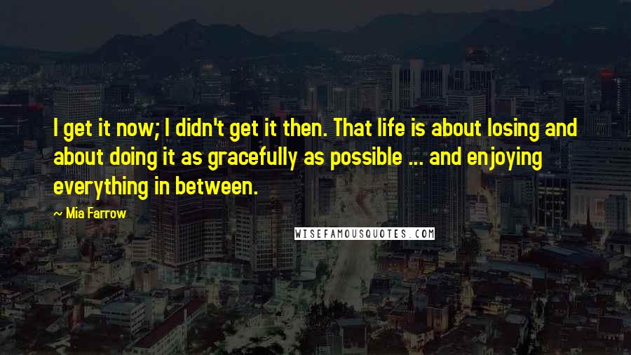 Mia Farrow Quotes: I get it now; I didn't get it then. That life is about losing and about doing it as gracefully as possible ... and enjoying everything in between.