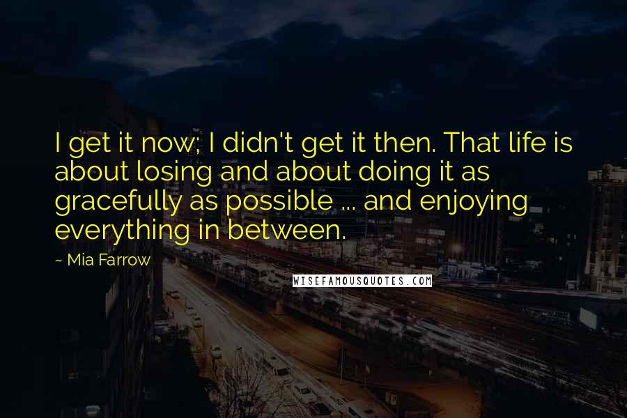 Mia Farrow Quotes: I get it now; I didn't get it then. That life is about losing and about doing it as gracefully as possible ... and enjoying everything in between.
