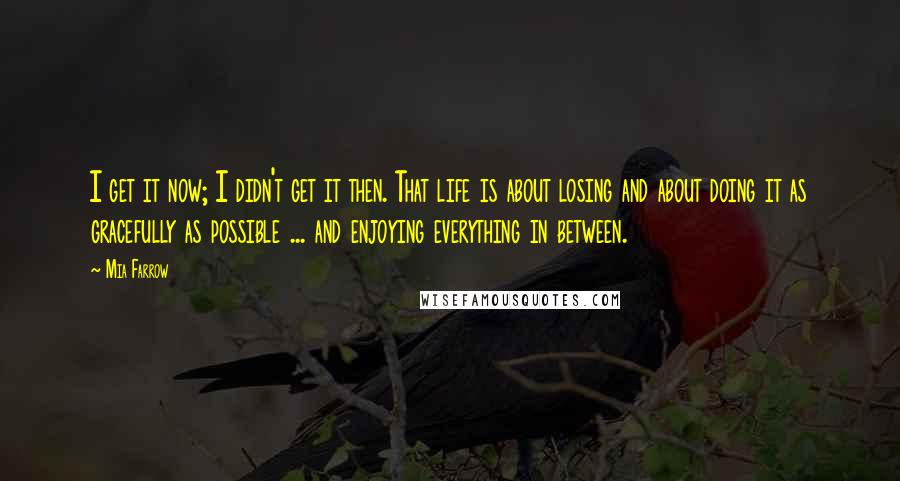 Mia Farrow Quotes: I get it now; I didn't get it then. That life is about losing and about doing it as gracefully as possible ... and enjoying everything in between.