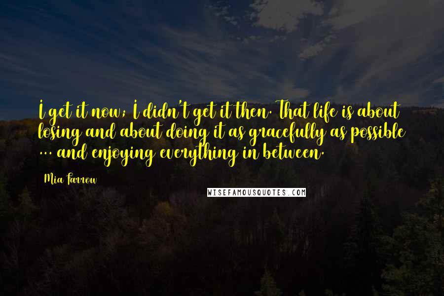 Mia Farrow Quotes: I get it now; I didn't get it then. That life is about losing and about doing it as gracefully as possible ... and enjoying everything in between.