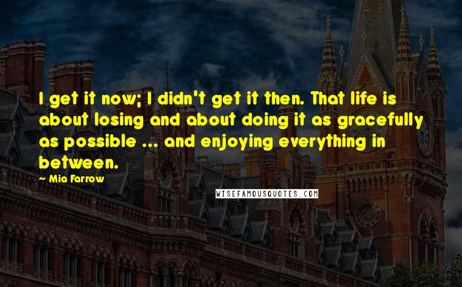 Mia Farrow Quotes: I get it now; I didn't get it then. That life is about losing and about doing it as gracefully as possible ... and enjoying everything in between.