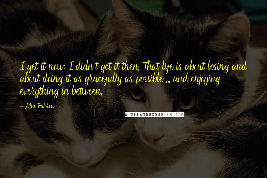 Mia Farrow Quotes: I get it now; I didn't get it then. That life is about losing and about doing it as gracefully as possible ... and enjoying everything in between.