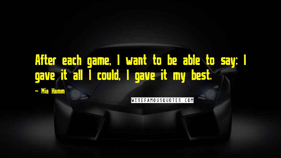 Mia Hamm Quotes: After each game, I want to be able to say: I gave it all I could, I gave it my best.