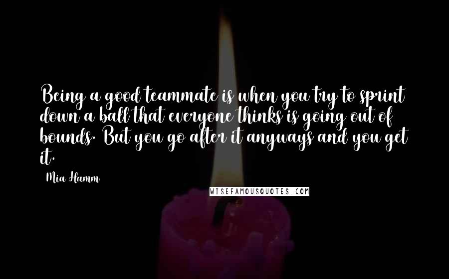 Mia Hamm Quotes: Being a good teammate is when you try to sprint down a ball that everyone thinks is going out of bounds. But you go after it anyways and you get it.