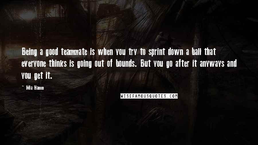 Mia Hamm Quotes: Being a good teammate is when you try to sprint down a ball that everyone thinks is going out of bounds. But you go after it anyways and you get it.