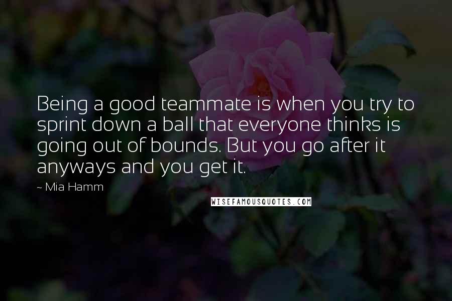 Mia Hamm Quotes: Being a good teammate is when you try to sprint down a ball that everyone thinks is going out of bounds. But you go after it anyways and you get it.