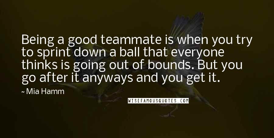 Mia Hamm Quotes: Being a good teammate is when you try to sprint down a ball that everyone thinks is going out of bounds. But you go after it anyways and you get it.