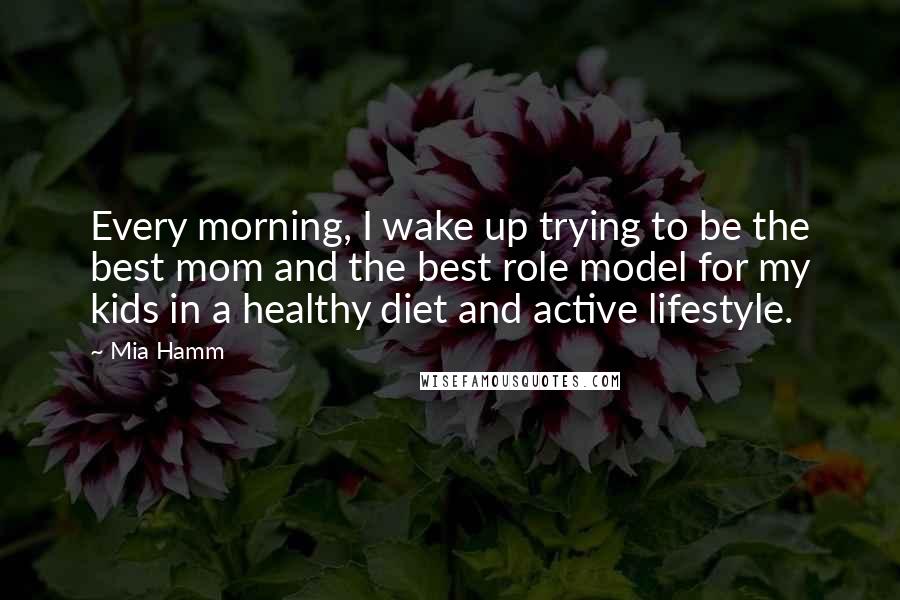 Mia Hamm Quotes: Every morning, I wake up trying to be the best mom and the best role model for my kids in a healthy diet and active lifestyle.