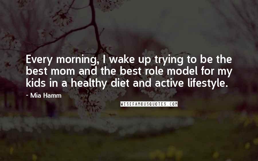 Mia Hamm Quotes: Every morning, I wake up trying to be the best mom and the best role model for my kids in a healthy diet and active lifestyle.