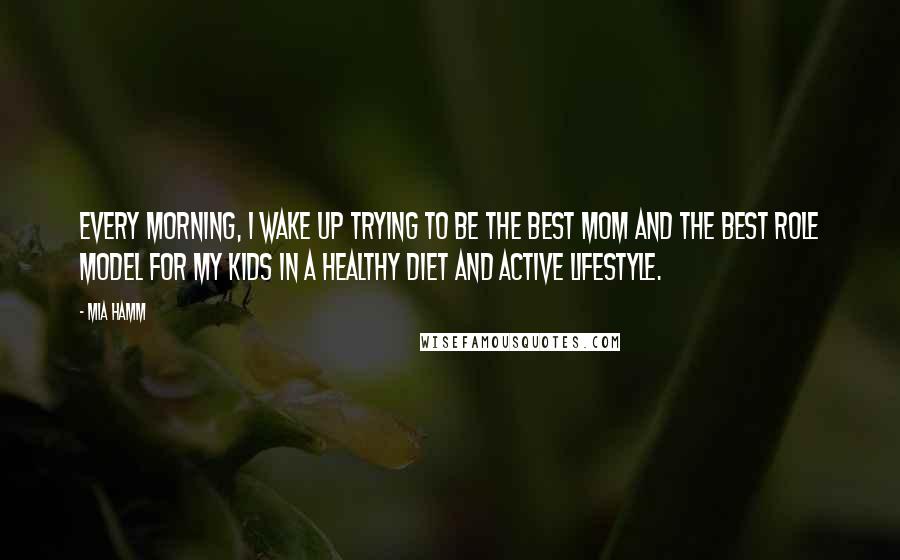 Mia Hamm Quotes: Every morning, I wake up trying to be the best mom and the best role model for my kids in a healthy diet and active lifestyle.