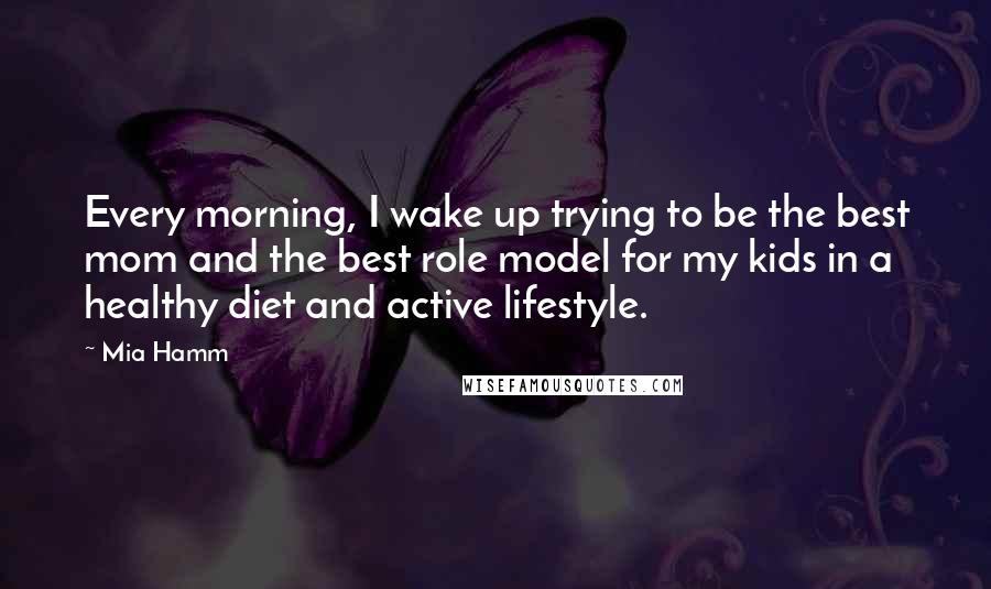Mia Hamm Quotes: Every morning, I wake up trying to be the best mom and the best role model for my kids in a healthy diet and active lifestyle.
