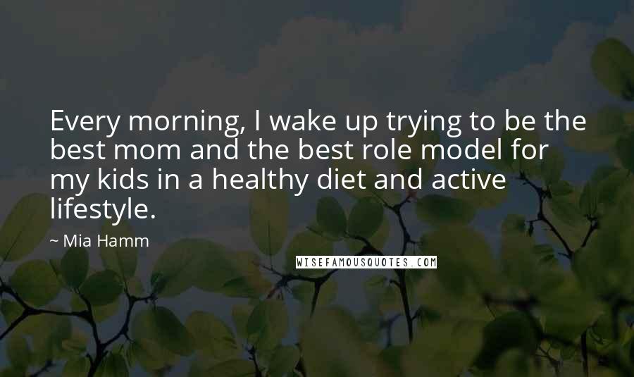 Mia Hamm Quotes: Every morning, I wake up trying to be the best mom and the best role model for my kids in a healthy diet and active lifestyle.