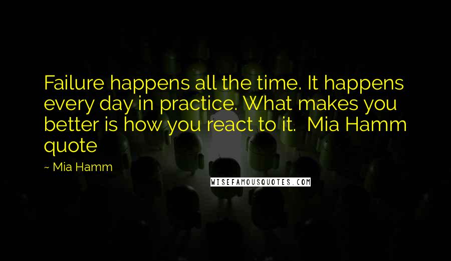 Mia Hamm Quotes: Failure happens all the time. It happens every day in practice. What makes you better is how you react to it.  Mia Hamm quote