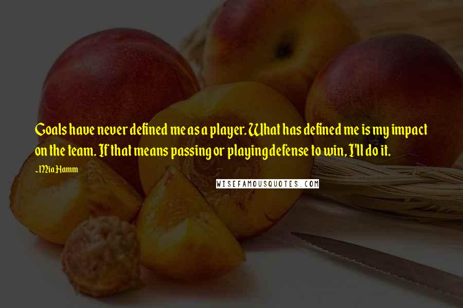Mia Hamm Quotes: Goals have never defined me as a player. What has defined me is my impact on the team. If that means passing or playing defense to win, I'll do it.