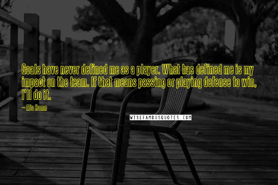 Mia Hamm Quotes: Goals have never defined me as a player. What has defined me is my impact on the team. If that means passing or playing defense to win, I'll do it.