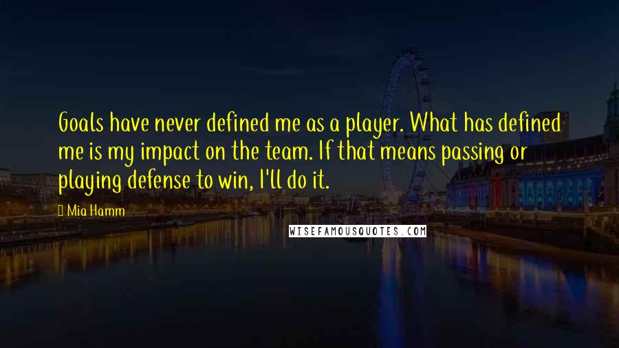 Mia Hamm Quotes: Goals have never defined me as a player. What has defined me is my impact on the team. If that means passing or playing defense to win, I'll do it.