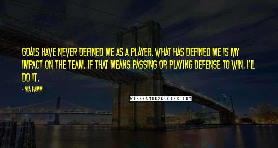 Mia Hamm Quotes: Goals have never defined me as a player. What has defined me is my impact on the team. If that means passing or playing defense to win, I'll do it.