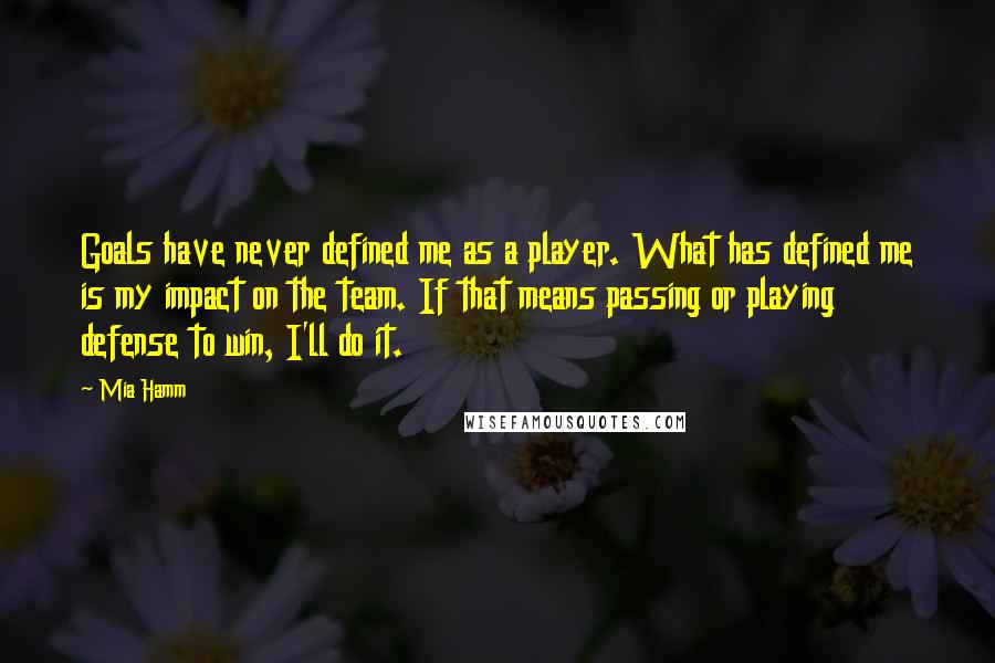 Mia Hamm Quotes: Goals have never defined me as a player. What has defined me is my impact on the team. If that means passing or playing defense to win, I'll do it.