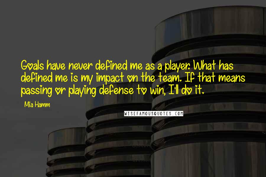 Mia Hamm Quotes: Goals have never defined me as a player. What has defined me is my impact on the team. If that means passing or playing defense to win, I'll do it.