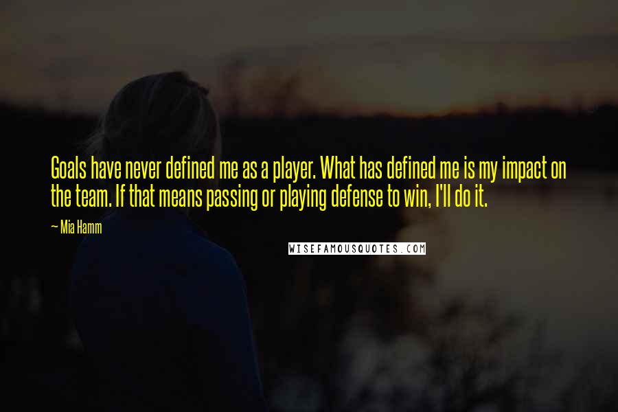 Mia Hamm Quotes: Goals have never defined me as a player. What has defined me is my impact on the team. If that means passing or playing defense to win, I'll do it.