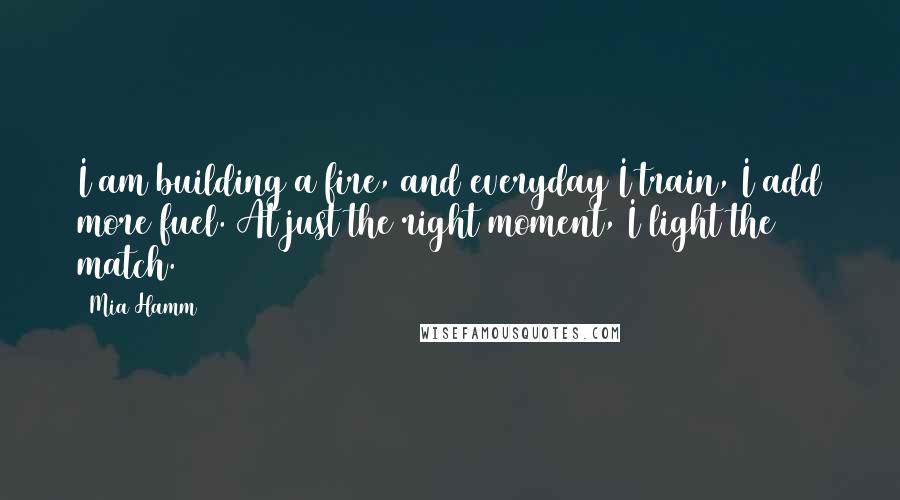 Mia Hamm Quotes: I am building a fire, and everyday I train, I add more fuel. At just the right moment, I light the match.