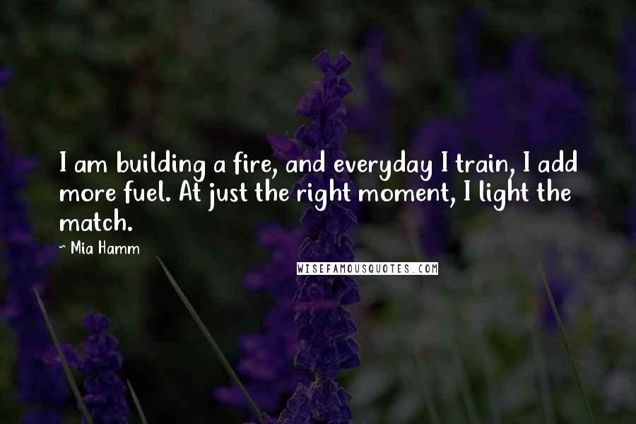 Mia Hamm Quotes: I am building a fire, and everyday I train, I add more fuel. At just the right moment, I light the match.