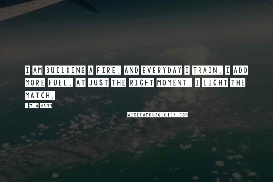 Mia Hamm Quotes: I am building a fire, and everyday I train, I add more fuel. At just the right moment, I light the match.