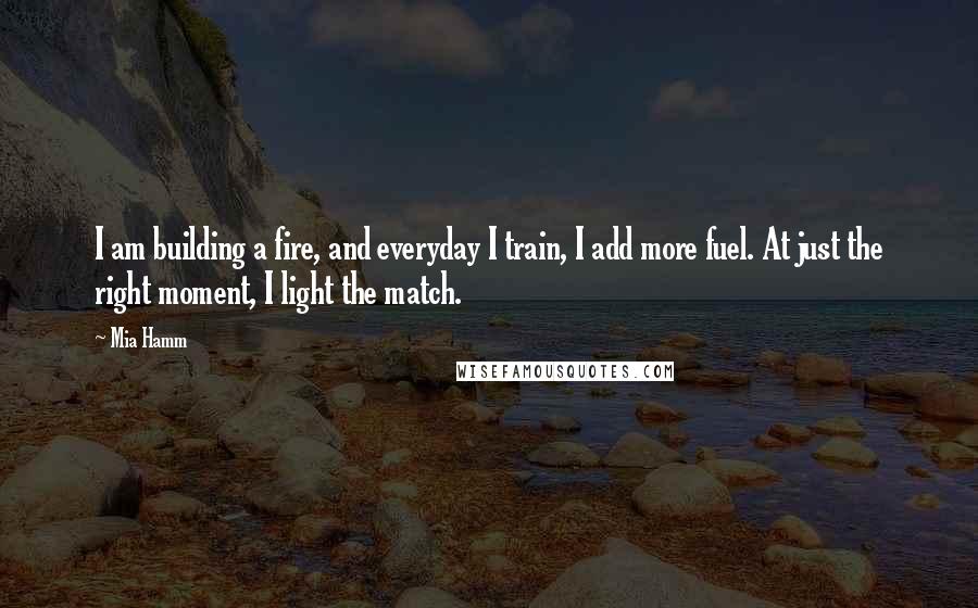 Mia Hamm Quotes: I am building a fire, and everyday I train, I add more fuel. At just the right moment, I light the match.