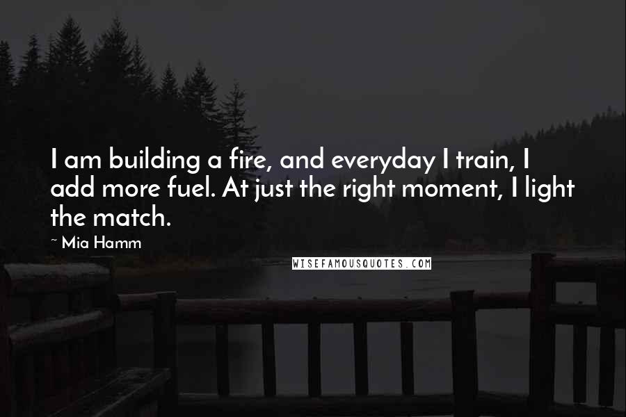 Mia Hamm Quotes: I am building a fire, and everyday I train, I add more fuel. At just the right moment, I light the match.