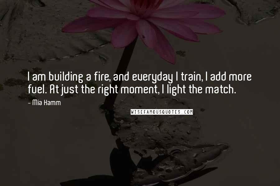 Mia Hamm Quotes: I am building a fire, and everyday I train, I add more fuel. At just the right moment, I light the match.