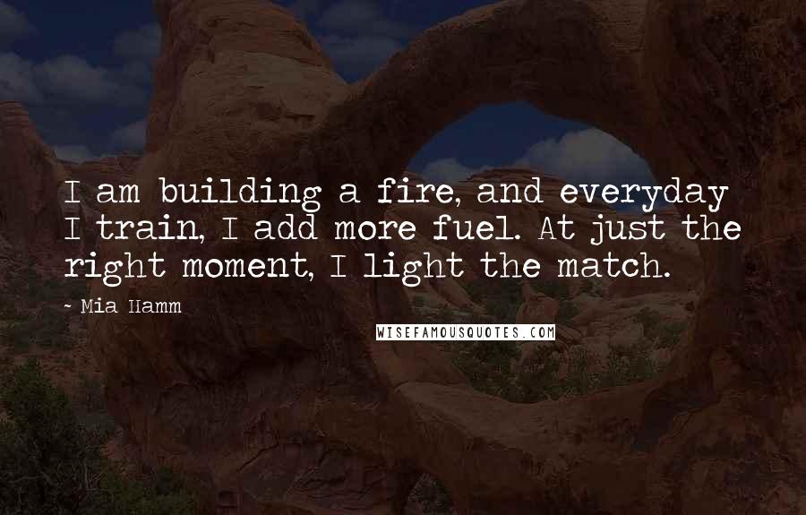 Mia Hamm Quotes: I am building a fire, and everyday I train, I add more fuel. At just the right moment, I light the match.