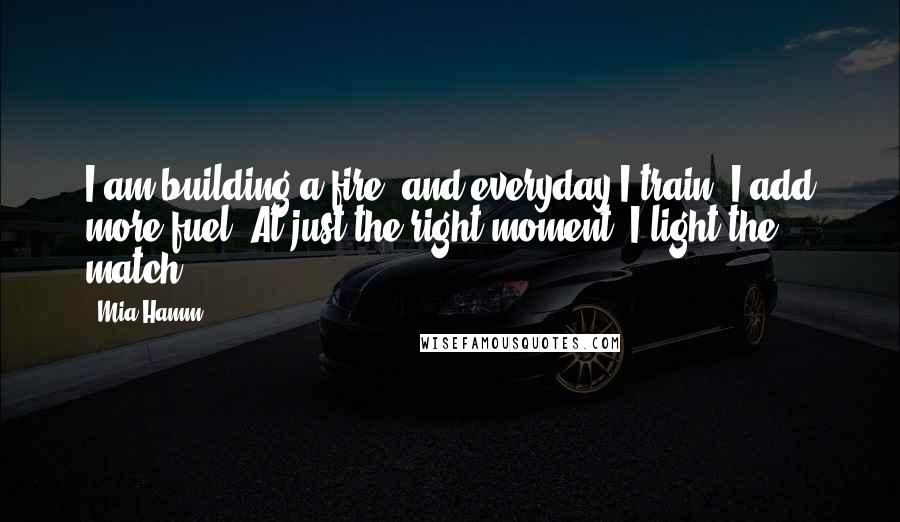 Mia Hamm Quotes: I am building a fire, and everyday I train, I add more fuel. At just the right moment, I light the match.