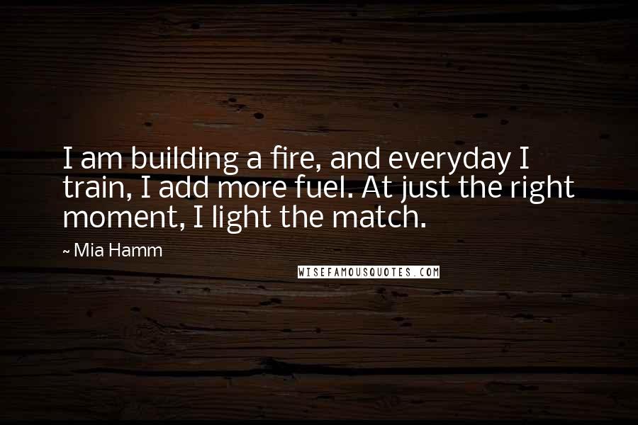 Mia Hamm Quotes: I am building a fire, and everyday I train, I add more fuel. At just the right moment, I light the match.