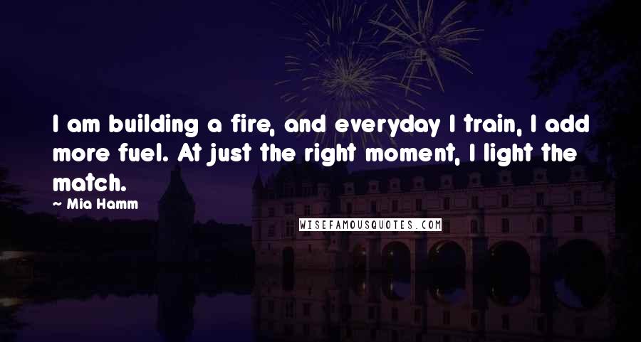 Mia Hamm Quotes: I am building a fire, and everyday I train, I add more fuel. At just the right moment, I light the match.