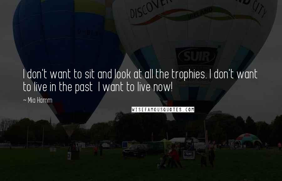 Mia Hamm Quotes: I don't want to sit and look at all the trophies. I don't want to live in the past  I want to live now!