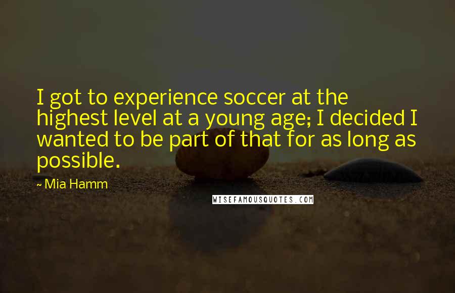 Mia Hamm Quotes: I got to experience soccer at the highest level at a young age; I decided I wanted to be part of that for as long as possible.