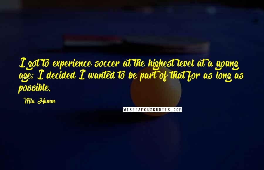 Mia Hamm Quotes: I got to experience soccer at the highest level at a young age; I decided I wanted to be part of that for as long as possible.