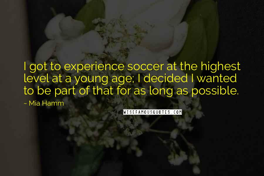 Mia Hamm Quotes: I got to experience soccer at the highest level at a young age; I decided I wanted to be part of that for as long as possible.