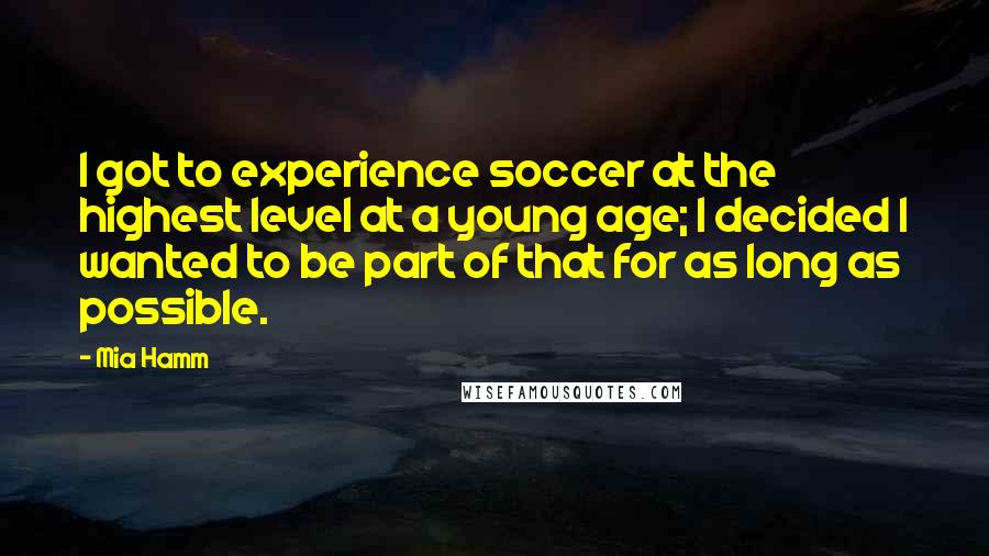 Mia Hamm Quotes: I got to experience soccer at the highest level at a young age; I decided I wanted to be part of that for as long as possible.