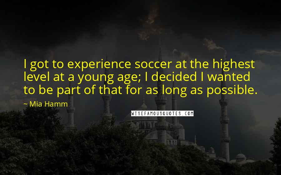 Mia Hamm Quotes: I got to experience soccer at the highest level at a young age; I decided I wanted to be part of that for as long as possible.