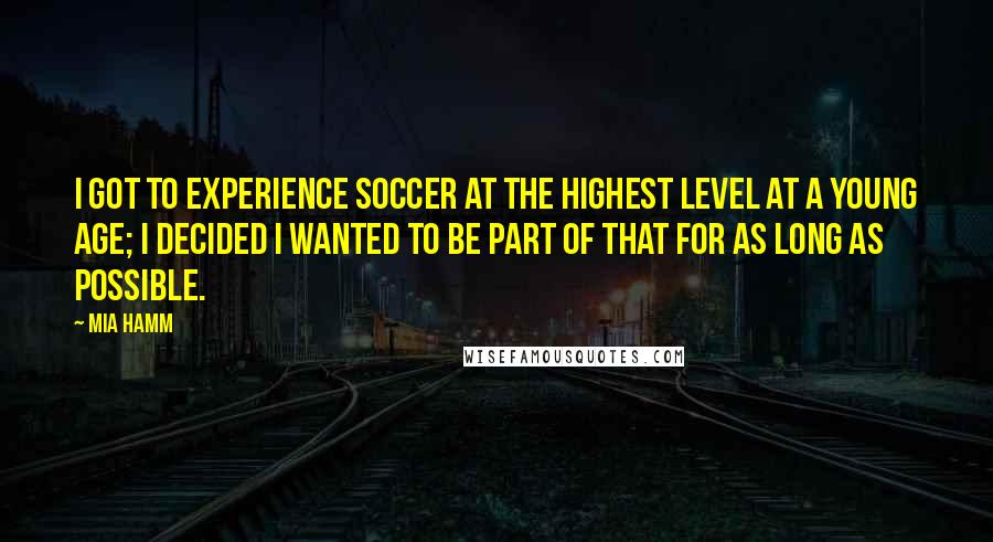 Mia Hamm Quotes: I got to experience soccer at the highest level at a young age; I decided I wanted to be part of that for as long as possible.